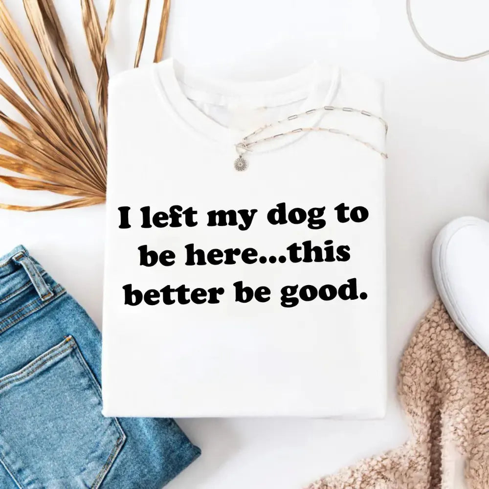 I Left My Dog To Be Here This Better Be Good Funny T-Shirt / Sweatshirt / Hoodie